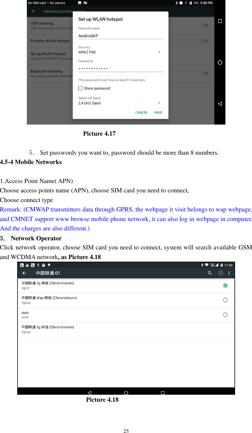      25                                                      Picture 4.17  5. Set passwords you want to, password should be more than 8 numbers. 4.5-4 Mobile Networks    1.Access Point Name( APN) Choose access points name (APN), choose SIM card you need to connect, Choose connect type Remark: (CMWAP transmitters data through GPRS, the webpage it visit belongs to wap webpage, and CMNET support www browse mobile phone network, it can also log in webpage in computer. And the charges are also different.) 3. Network Operator Click network operator, choose SIM card you need to connect, system will search available GSM and WCDMA network, as Picture 4.18                                                        Picture 4.18  