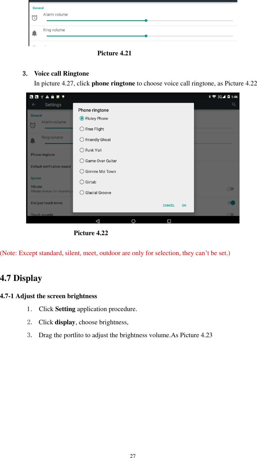      27                                                          Picture 4.21  3. Voice call Ringtone In picture 4.27, click phone ringtone to choose voice call ringtone, as Picture 4.22                                              Picture 4.22  (Note: Except standard, silent, meet, outdoor are only for selection, they can’t be set.)  4.7 Display   4.7-1 Adjust the screen brightness 1 .    Click Setting application procedure. 2. Click display, choose brightness,   3. Drag the portlito to adjust the brightness volume.As Picture 4.23 