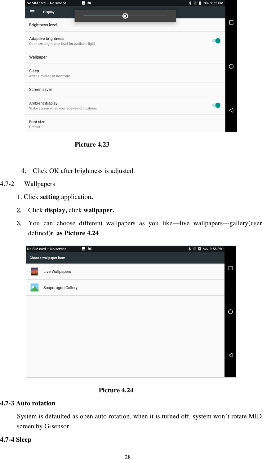      28                                            Picture 4.23  4. Click OK after brightness is adjusted. 4.7-2   Wallpapers 1. Click setting application. 2. Click display, click wallpaper. 3. You  can  choose  different  wallpapers  as  you  like—live  wallpapers---gallery(user defined)r, as Picture 4.24                                                            Picture 4.24 4.7-3 Auto rotation System is defaulted as open auto rotation, when it is turned off, system won’t rotate MID screen by G-sensor. 4.7-4 Sleep 