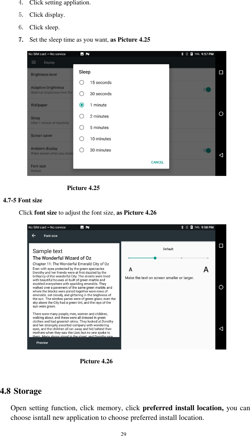      29 4. Click setting appliation. 5. Click display. 6. Click sleep. 7. Set the sleep time as you want, as Picture 4.25                                          Picture 4.25 4.7-5 Font size Click font size to adjust the font size, as Picture 4.26                                                  Picture 4.26  4.8 Storage Open setting function, click memory, click preferred install location, you can choose isntall new application to choose preferred install location. 