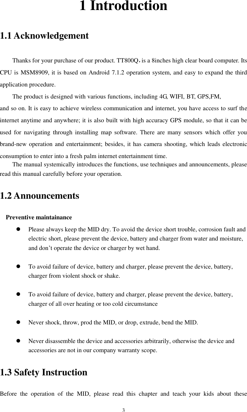      3 1 Introduction 1.1 Acknowledgement     Thanks for your purchase of our product. TT800Q，is a 8inches high clear board computer. Its CPU is MSM8909, it is based on Android 7.1.2 operation system, and easy to expand the third application procedure. The product is designed with various functions, including 4G, WIFI, BT, GPS,FM, and so on. It is easy to achieve wireless communication and internet, you have access to surf the internet anytime and anywhere; it is also built with high accuracy GPS module, so that it can be used  for  navigating  through  installing  map  software.  There  are  many  sensors  which  offer you brand-new operation and entertainment; besides, it has camera shooting, which leads electronic consumption to enter into a fresh palm internet entertainment time.   The manual systemically introduces the functions, use techniques and announcements, please read this manual carefully before your operation. 1.2 Announcements   Preventive maintainance    Please always keep the MID dry. To avoid the device short trouble, corrosion fault and electric short, please prevent the device, battery and charger from water and moisture, and don’t operate the device or charger by wet hand.     To avoid failure of device, battery and charger, please prevent the device, battery, charger from violent shock or shake.   To avoid failure of device, battery and charger, please prevent the device, battery, charger of all over heating or too cold circumstance   Never shock, throw, prod the MID, or drop, extrude, bend the MID.   Never disassemble the device and accessories arbitrarily, otherwise the device and accessories are not in our company warranty scope. 1.3 Safety Instruction     Before  the  operation  of  the  MID,  please  read  this  chapter  and  teach  your  kids  about  these 