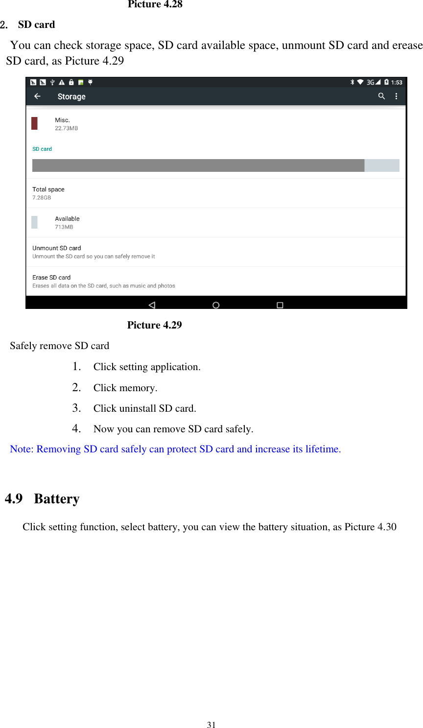      31                                             Picture 4.28 2. SD card You can check storage space, SD card available space, unmount SD card and erease SD card, as Picture 4.29                                              Picture 4.29 Safely remove SD card 1. Click setting application. 2. Click memory. 3. Click uninstall SD card. 4. Now you can remove SD card safely. Note: Removing SD card safely can protect SD card and increase its lifetime.    4.9  Battery Click setting function, select battery, you can view the battery situation, as Picture 4.30 