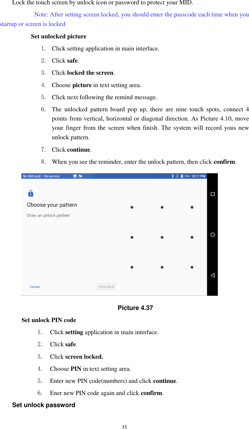      35 Lock the touch screen by unlock icon or password to protect your MID.     Note: After setting screen locked, you should enter the passcode each time when you startup or screen is locked               Set unlocked picture 1. Click setting application in main interface. 2. Click safe. 3. Click locked the screen.   4. Choose picture in text setting area. 5. Click next following the remind message. 6. The  unlocked  pattern  board  pop  up,  there  are  nine  touch  spots,  connect  4 points from vertical, horizontal or diagonal direction. As Picture 4.10, move your finger from the screen when finish. The system will record yous new unlock pattern. 7. Click continue. 8. When you see the reminder, enter the unlock pattern, then click confirm.  Picture 4.37 Set unlock PIN code 1. Click setting application in main interface. 2. Click safe. 3. Click screen locked. 4. Choose PIN in text setting area.   5. Enter new PIN code(numbers) and click continue. 6. Ener new PIN code again and click confirm. Set unlock password 