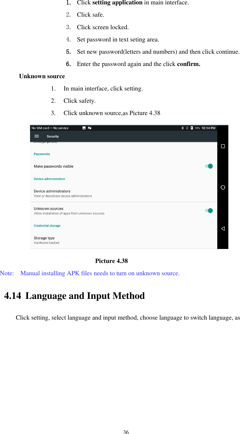      36 1. Click setting application in main interface.   2. Click safe. 3. Click screen locked. 4. Set password in text seting area. 5. Set new password(letters and numbers) and then click continue. 6. Enter the password again and the click confirm. Unknown source 1. In main interface, click setting. 2. Click safety. 3. Click unknown source,as Picture 4.38                                                          Picture 4.38 Note:    Manual installing APK files needs to turn on unknown source. 4.14 Language and Input Method Click setting, select language and input method, choose language to switch language, as       