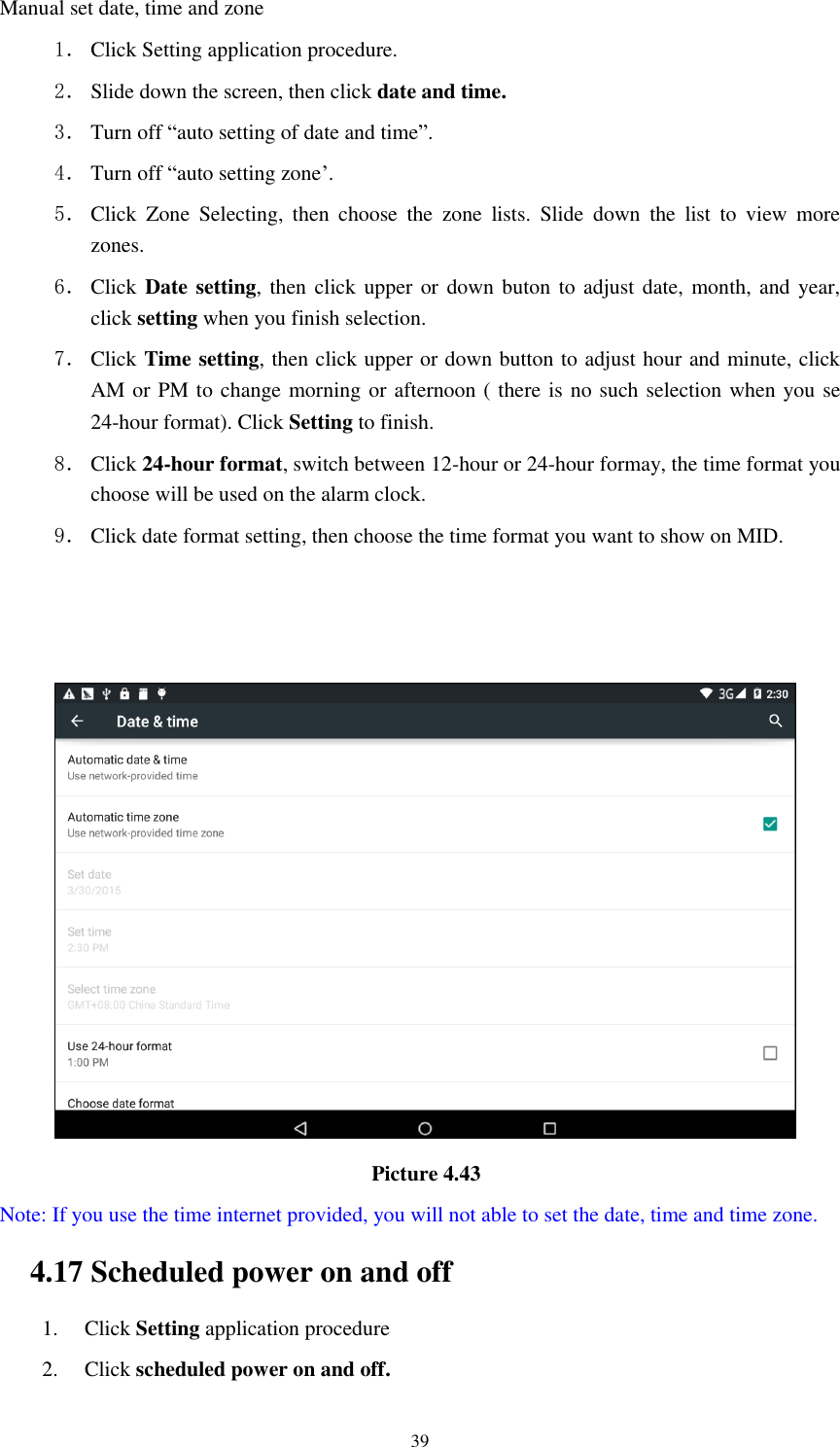      39 Manual set date, time and zone 1． Click Setting application procedure. 2． Slide down the screen, then click date and time. 3． Turn off “auto setting of date and time”. 4． Turn off “auto setting zone’. 5． Click  Zone  Selecting,  then  choose  the  zone  lists.  Slide  down  the  list  to  view  more zones. 6． Click  Date setting, then click upper  or down buton to adjust date,  month, and  year, click setting when you finish selection. 7． Click Time setting, then click upper or down button to adjust hour and minute, click AM or PM to change morning or afternoon ( there is no such selection when you se 24-hour format). Click Setting to finish. 8． Click 24-hour format, switch between 12-hour or 24-hour formay, the time format you choose will be used on the alarm clock. 9． Click date format setting, then choose the time format you want to show on MID.                                                                            Picture 4.43   Note: If you use the time internet provided, you will not able to set the date, time and time zone. 4.17 Scheduled power on and off   1. Click Setting application procedure 2. Click scheduled power on and off.   