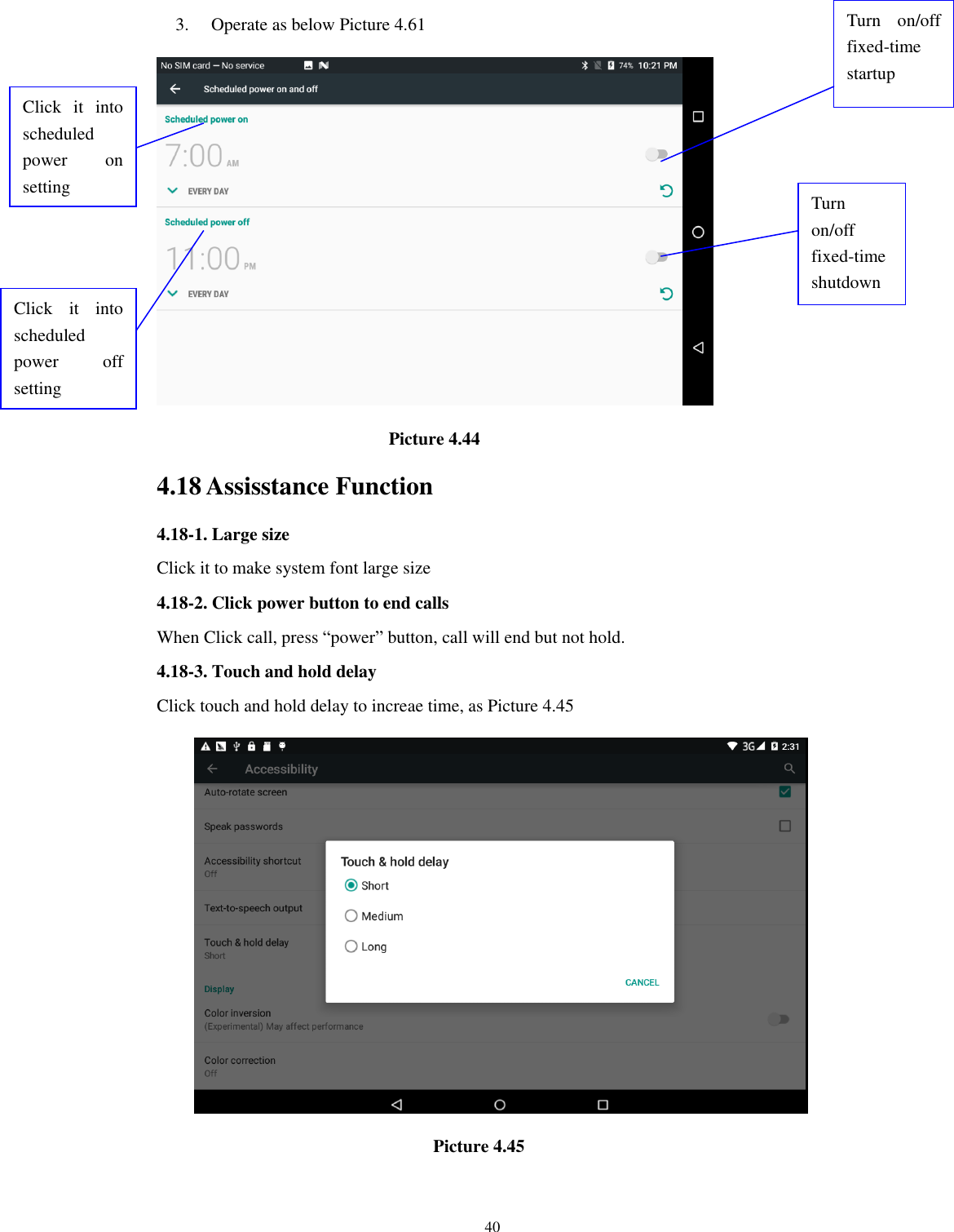      40 3. Operate as below Picture 4.61                                                                  Picture 4.44 4.18 Assisstance Function 4.18-1. Large size Click it to make system font large size 4.18-2. Click power button to end calls When Click call, press “power” button, call will end but not hold.   4.18-3. Touch and hold delay Click touch and hold delay to increae time, as Picture 4.45                                                                Picture 4.45  Click  it  into scheduled power  on   setting Click  it  into scheduled power  off setting  Turn  on/off fixed-time startup Turn on/off fixed-time shutdown 