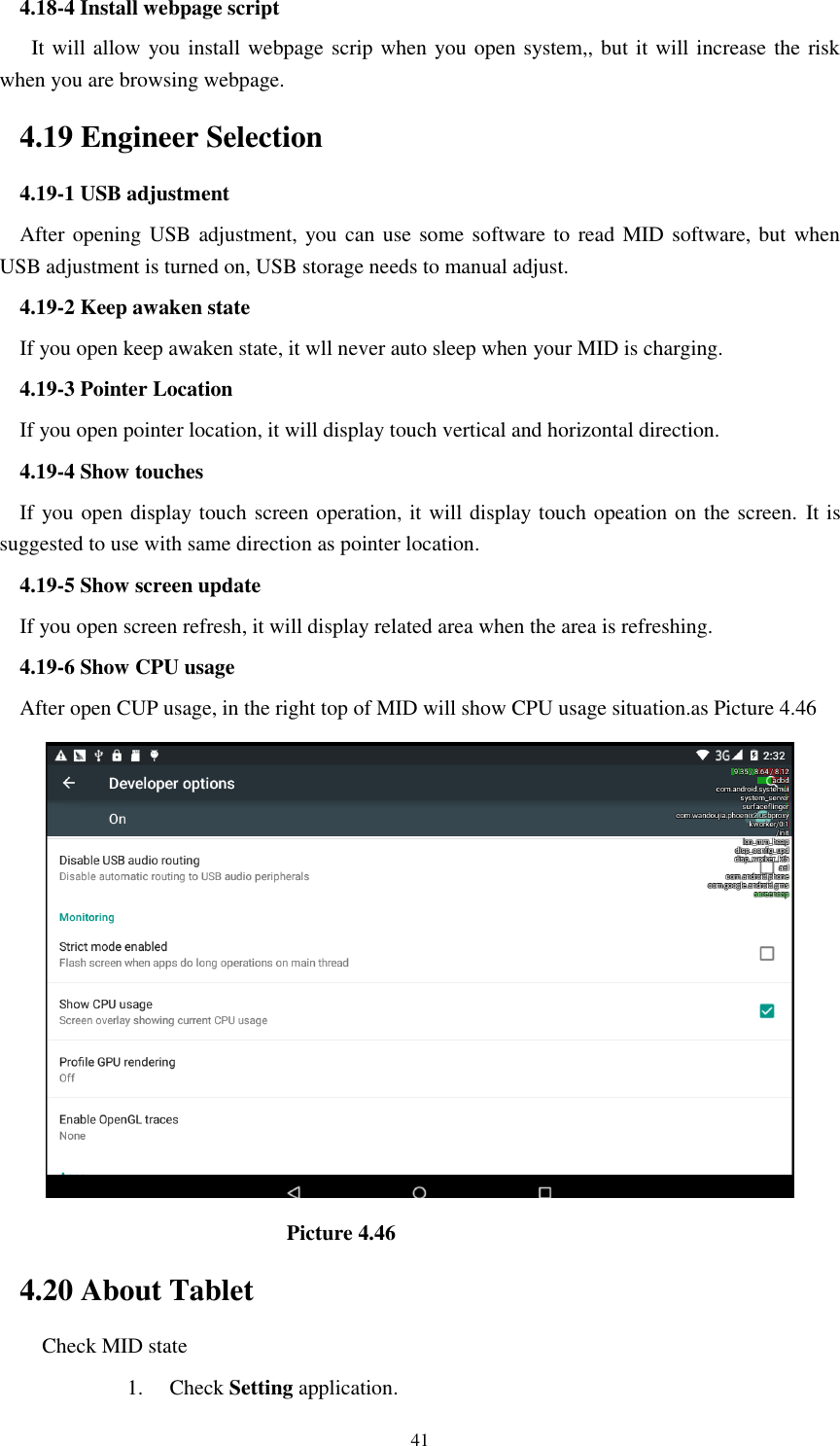      41 4.18-4 Install webpage script       It will allow you install webpage scrip when you open system,, but it will increase the risk when you are browsing webpage. 4.19 Engineer Selection 4.19-1 USB adjustment   After opening USB adjustment, you can use some software to read MID software, but when USB adjustment is turned on, USB storage needs to manual adjust. 4.19-2 Keep awaken state If you open keep awaken state, it wll never auto sleep when your MID is charging. 4.19-3 Pointer Location If you open pointer location, it will display touch vertical and horizontal direction. 4.19-4 Show touches If you open display touch screen operation, it will display touch opeation on the screen.  It is suggested to use with same direction as pointer location. 4.19-5 Show screen update If you open screen refresh, it will display related area when the area is refreshing. 4.19-6 Show CPU usage After open CUP usage, in the right top of MID will show CPU usage situation.as Picture 4.46                                                        Picture 4.46 4.20 About Tablet Check MID state 1. Check Setting application. 