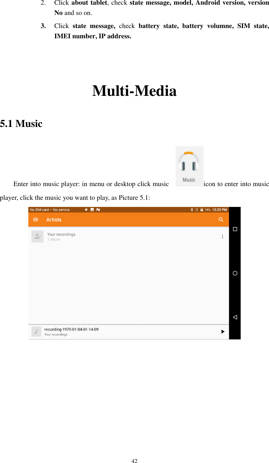      42 2. Click about tablet, check state message, model, Android version, version No and so on. 3. Click  state  message,  check  battery  state,  battery  volumne,  SIM  state, IMEI number, IP address.   Multi-Media 5.1 Music Enter into music player: in menu or desktop click music    icon to enter into music player, click the music you want to play, as Picture 5.1:              