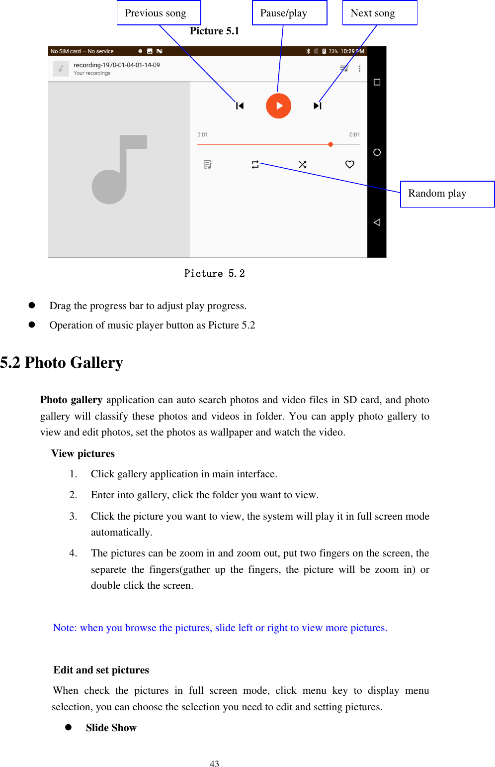      43 Picture 5.1    Picture 5.2   Drag the progress bar to adjust play progress.  Operation of music player button as Picture 5.2 5.2 Photo Gallery Photo gallery application can auto search photos and video files in SD card, and photo gallery will classify these photos and videos in folder. You can apply photo gallery to view and edit photos, set the photos as wallpaper and watch the video. View pictures 1. Click gallery application in main interface. 2. Enter into gallery, click the folder you want to view. 3. Click the picture you want to view, the system will play it in full screen mode automatically.   4. The pictures can be zoom in and zoom out, put two fingers on the screen, the separete  the  fingers(gather  up  the  fingers,  the  picture  will  be  zoom  in)  or double click the screen.  Note: when you browse the pictures, slide left or right to view more pictures.                  Edit and set pictures           When  check  the  pictures  in  full  screen  mode,  click  menu  key  to  display  menu selection, you can choose the selection you need to edit and setting pictures.  Slide Show Pause/play Next song Previous song Random play 