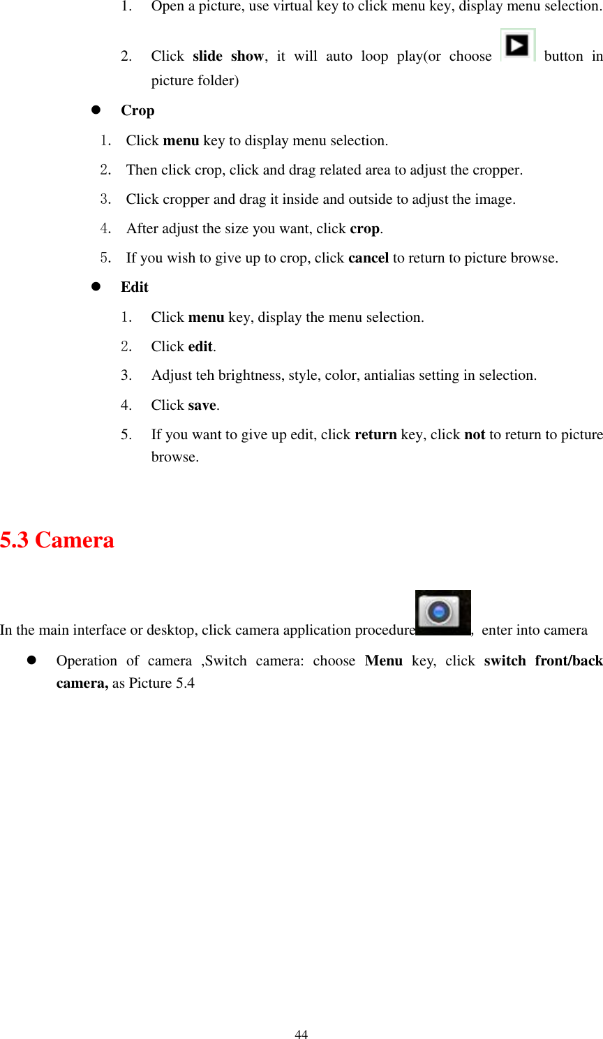      44 1. Open a picture, use virtual key to click menu key, display menu selection. 2. Click  slide  show,  it  will  auto  loop  play(or  choose    button  in picture folder)  Crop 1. Click menu key to display menu selection. 2. Then click crop, click and drag related area to adjust the cropper. 3. Click cropper and drag it inside and outside to adjust the image. 4. After adjust the size you want, click crop. 5. If you wish to give up to crop, click cancel to return to picture browse.  Edit 1. Click menu key, display the menu selection.   2. Click edit. 3. Adjust teh brightness, style, color, antialias setting in selection.   4. Click save. 5. If you want to give up edit, click return key, click not to return to picture browse.  5.3 Camera In the main interface or desktop, click camera application procedure , enter into camera  Operation  of  camera  ,Switch  camera:  choose  Menu  key,  click  switch  front/back camera, as Picture 5.4  