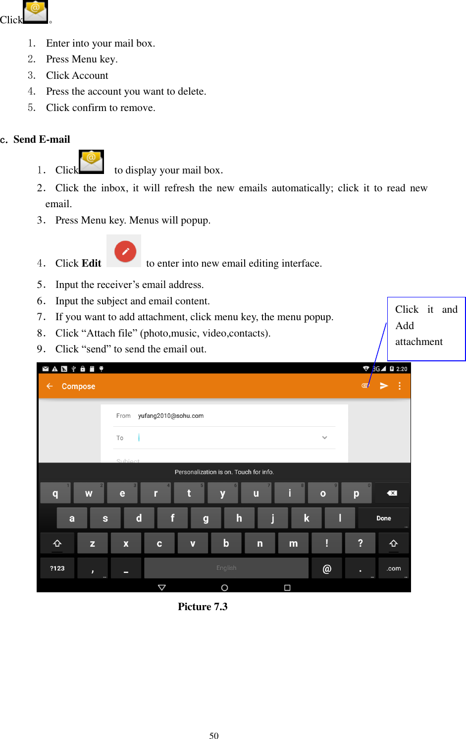      50 Click 。 1. Enter into your mail box. 2. Press Menu key. 3. Click Account 4. Press the account you want to delete. 5. Click confirm to remove.  c. Send E-mail 1． Click     to display your mail box. 2． Click  the  inbox, it  will  refresh the  new  emails automatically; click  it to  read  new email. 3． Press Menu key. Menus will popup. 4． Click Edit   to enter into new email editing interface. 5． Input the receiver’s email address.   6． Input the subject and email content. 7． If you want to add attachment, click menu key, the menu popup. 8． Click “Attach file” (photo,music, video,contacts). 9． Click “send” to send the email out.                            Picture 7.3 Click  it  and Add attachment 