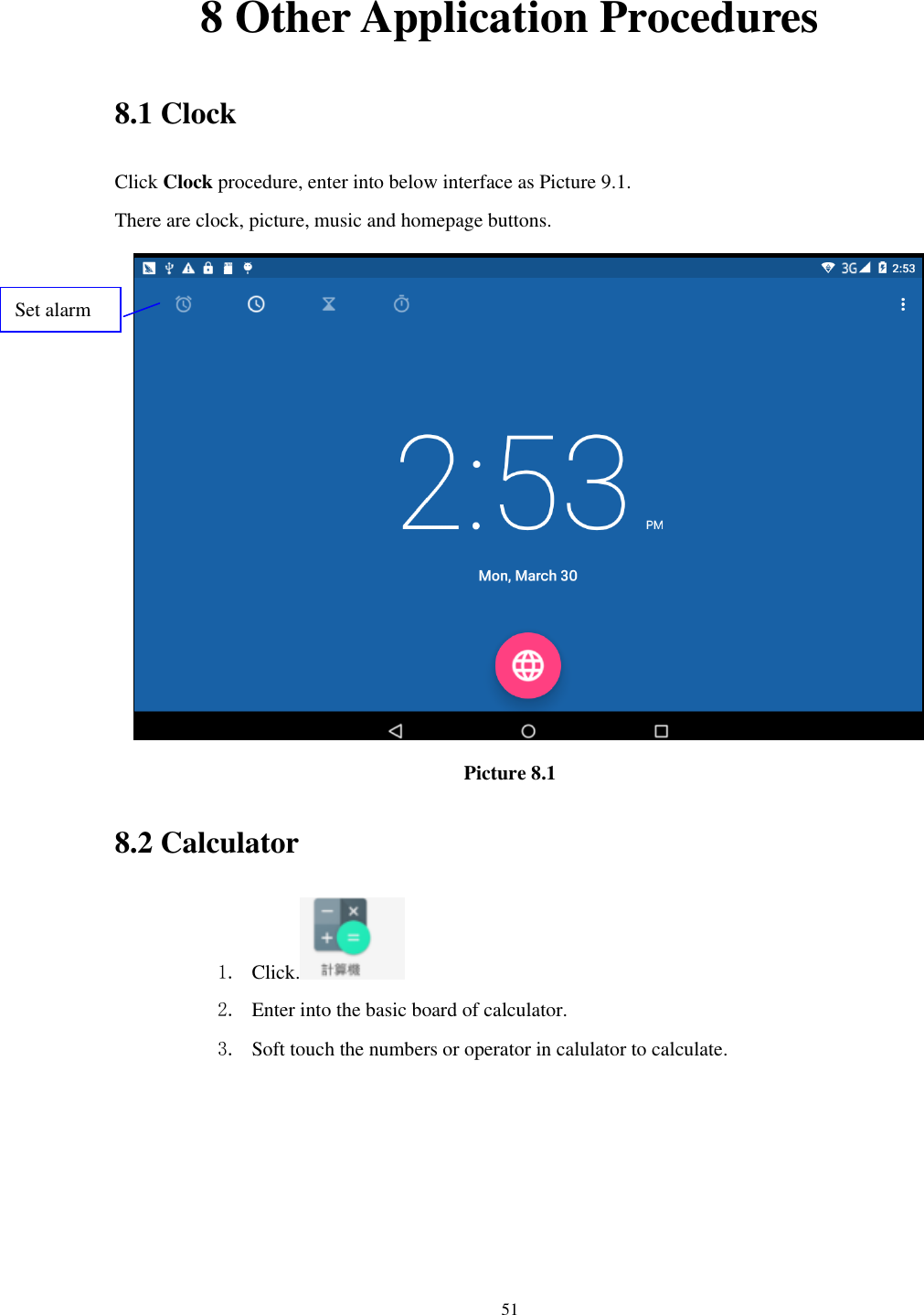      51 8 Other Application Procedures 8.1 Clock Click Clock procedure, enter into below interface as Picture 9.1. There are clock, picture, music and homepage buttons.  Picture 8.1 8.2 Calculator 1. Click.  2. Enter into the basic board of calculator. 3. Soft touch the numbers or operator in calulator to calculate.   Set alarm 