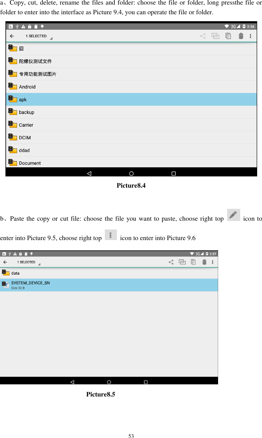      53  a、Copy, cut, delete, rename the files and folder: choose the file or folder, long pressthe file or folder to enter into the interface as Picture 9.4, you can operate the file or folder.  Picture8.4  b、Paste the copy or cut file: choose the file you want to paste, choose right top    icon to enter into Picture 9.5, choose right top    icon to enter into Picture 9.6                                                    Picture8.5     