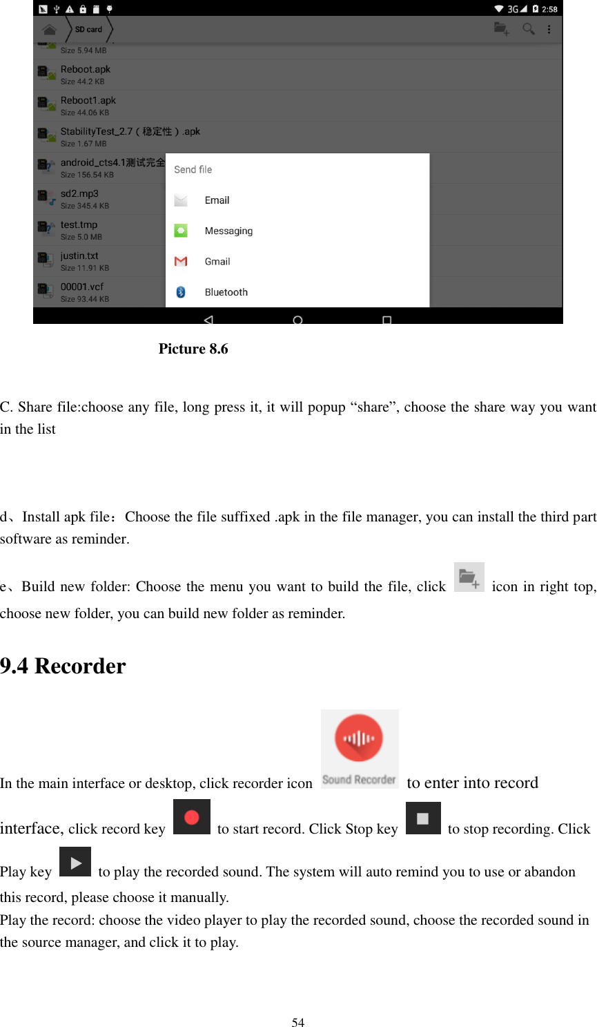      54                                            Picture 8.6  C. Share file:choose any file, long press it, it will popup “share”, choose the share way you want in the list   d、Install apk file：Choose the file suffixed .apk in the file manager, you can install the third part software as reminder. e、Build new folder: Choose the menu you want to build the file, click    icon in right top, choose new folder, you can build new folder as reminder. 9.4 Recorder In the main interface or desktop, click recorder icon   to enter into record interface, click record key    to start record. Click Stop key    to stop recording. Click Play key    to play the recorded sound. The system will auto remind you to use or abandon this record, please choose it manually. Play the record: choose the video player to play the recorded sound, choose the recorded sound in the source manager, and click it to play.    