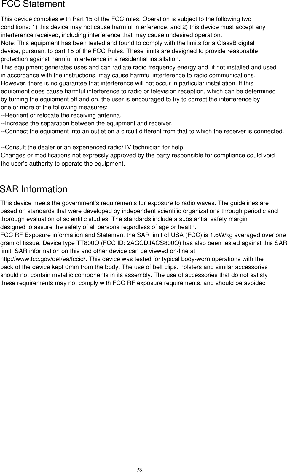      58 This device complies with Part 15 of the FCC rules. Operation is subject to the following twoconditions: 1) this device may not cause harmful interference, and 2) this device must accept anyinterference received, including interference that may cause undesired operation.Note: This equipment has been tested and found to comply with the limits for a ClassB digitaldevice, pursuant to part 15 of the FCC Rules. These limits are designed to provide reasonableprotection against harmful interference in a residential installation.This equipment generates uses and can radiate radio frequency energy and, if not installed and usedin accordance with the instructions, may cause harmful interference to radio communications.However, there is no guarantee that interference will not occur in particular installation. If thisequipment does cause harmful interference to radio or television reception, which can be determinedby turning the equipment off and on, the user is encouraged to try to correct the interference byone or more of the following measures:--Reorient or relocate the receiving antenna.--Increase the separation between the equipment and receiver.--Connect the equipment into an outlet on a circuit different from that to which the receiver is connected.--Consult the dealer or an experienced radio/TV technician for help.Changes or modifications not expressly approved by the party responsible for compliance could voidthe user’s authority to operate the equipment.This device meets the government’s requirements for exposure to radio waves. The guidelines arebased on standards that were developed by independent scientific organizations through periodic andthorough evaluation of scientific studies. The standards include a substantial safety margindesigned to assure the safety of all persons regardless of age or health.FCC RF Exposure information and Statement the SAR limit of USA (FCC) is 1.6W/kg averaged over onegram of tissue. Device type TT800Q (FCC ID: 2AGCDJACS800Q) has also been tested against this SARlimit. SAR information on this and other device can be viewed on-line athttp://www.fcc.gov/oet/ea/fccid/. This device was tested for typical body-worn operations with theback of the device kept 0mm from the body. The use of belt clips, holsters and similar accessoriesshould not contain metallic components in its assembly. The use of accessories that do not satisfythese requirements may not comply with FCC RF exposure requirements, and should be avoided FCC StatementSAR Information