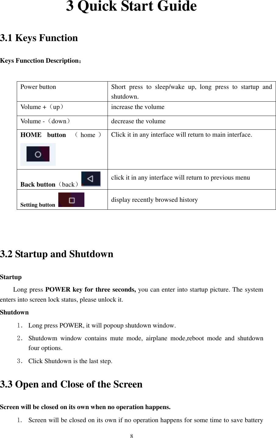      8 3 Quick Start Guide 3.1 Keys Function Keys Funcction Description：  Power button  Short  press  to  sleep/wake  up,  long  press  to  startup  and shutdown. Volume +（up） increase the volume Volume -（down） decrease the volume HOME  button  （home ） Click it in any interface will return to main interface.  Back button（back） click it in any interface will return to previous menu Setting button   display recently browsed history   3.2 Startup and Shutdown Startup Long press POWER key for three seconds, you can enter into startup picture. The system enters into screen lock status, please unlock it. Shutdown 1． Long press POWER, it will popoup shutdown window. 2． Shutdowm  window  contains  mute  mode,  airplane  mode,reboot  mode  and  shutdown four options. 3． Click Shutdown is the last step.   3.3 Open and Close of the Screen Screen will be closed on its own when no operation happens. 1. Screen will be closed on its own if no operation happens for some time to save battery 