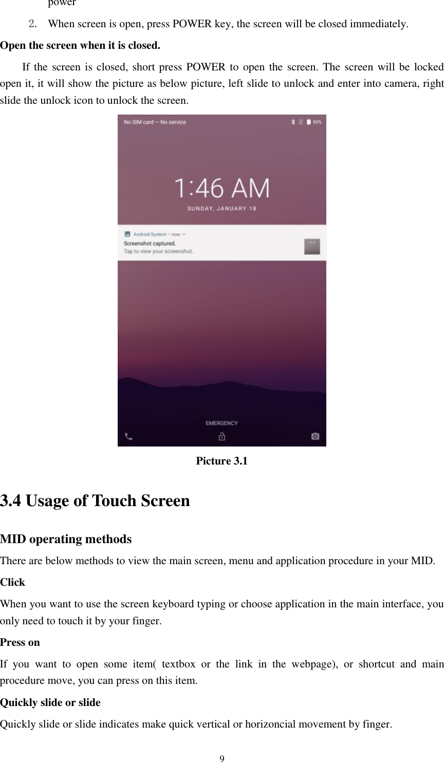      9 power   2. When screen is open, press POWER key, the screen will be closed immediately. Open the screen when it is closed. If the screen is closed, short press POWER to  open the screen. The screen will be locked open it, it will show the picture as below picture, left slide to unlock and enter into camera, right slide the unlock icon to unlock the screen.  Picture 3.1 3.4 Usage of Touch Screen MID operating methods There are below methods to view the main screen, menu and application procedure in your MID. Click   When you want to use the screen keyboard typing or choose application in the main interface, you only need to touch it by your finger. Press on If  you  want  to  open  some  item(  textbox  or  the  link  in  the  webpage),  or  shortcut  and  main procedure move, you can press on this item. Quickly slide or slide Quickly slide or slide indicates make quick vertical or horizoncial movement by finger.   