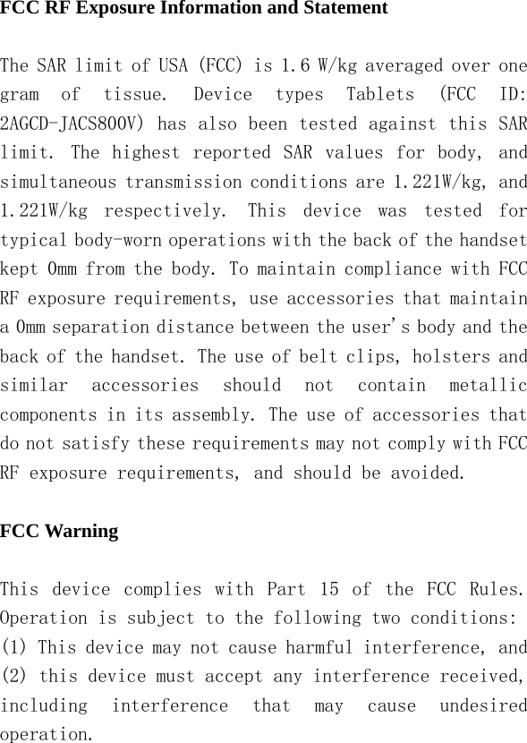   FCC RF Exposure Information and Statement  The SAR limit of USA (FCC) is 1.6 W/kg averaged over one gram  of  tissue.  Device  types  Tablets  (FCC  ID: 2AGCD-JACS800V) has also been tested against this SAR limit.  The  highest  reported  SAR  values  for  body,  and simultaneous transmission conditions are 1.221W/kg, and 1.221W/kg  respectively.  This  device  was  tested  for typical body-worn operations with the back of the handset kept 0mm from the body. To maintain compliance with FCC RF exposure requirements, use accessories that maintain a 0mm separation distance between the user&apos;s body and the back of the handset. The use of belt clips, holsters and similar  accessories  should  not  contain  metallic components in its assembly. The use of accessories that do not satisfy these requirements may not comply with FCC RF exposure requirements, and should be avoided.  FCC Warning  This  device  complies  with  Part  15  of  the  FCC  Rules. Operation is subject to the following two conditions: (1) This device may not cause harmful interference, and (2) this device must accept any interference received, including  interference  that  may  cause  undesired operation. 