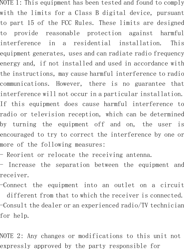   NOTE 1: This equipment has been tested and found to comply with the limits for a Class B digital device, pursuant to part 15 of the FCC Rules. These limits are designed to  provide  reasonable  protection  against  harmful interference  in  a  residential  installation.  This equipment generates, uses and can radiate radio frequency energy and, if not installed and used in accordance with the instructions, may cause harmful interference to radio communications.  However,  there  is  no  guarantee  that interference will not occur in a particular installation. If  this  equipment  does  cause  harmful  interference  to radio or television reception, which can be determined by  turning  the  equipment  off  and  on,  the  user  is encouraged to try to correct the interference by one or more of the following measures: - Reorient or relocate the receiving antenna. -  Increase  the  separation  between  the  equipment  and receiver. -Connect  the  equipment  into  an  outlet  on  a  circuit different from that to which the receiver is connected. -Consult the dealer or an experienced radio/TV technician for help.  NOTE 2: Any changes or modifications to this unit not expressly approved by the party responsible for 