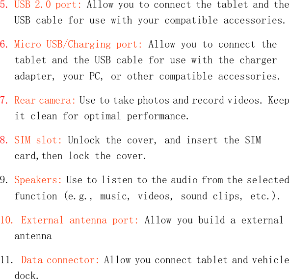   5. USB 2.0 port: Allow you to connect the tablet and the USB cable for use with your compatible accessories. 6. Micro USB/Charging port: Allow you to connect the tablet and the USB cable for use with the charger adapter, your PC, or other compatible accessories. 7. Rear camera: Use to take photos and record videos. Keep it clean for optimal performance. 8. SIM slot: Unlock the cover, and insert the SIM card,then lock the cover. 9. Speakers: Use to listen to the audio from the selected function (e.g., music, videos, sound clips, etc.). 10. External antenna port: Allow you build a external antenna 11. Data connector: Allow you connect tablet and vehicle dock.  