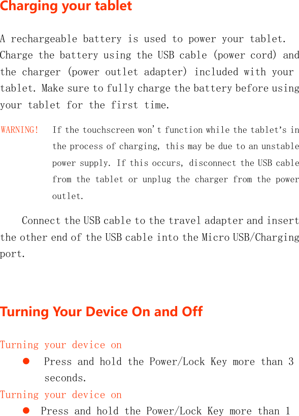   Chargingyourtablet A rechargeable battery is used to power your tablet. Charge the battery using the USB cable (power cord) and the charger (power outlet adapter) included with your tablet. Make sure to fully charge the battery before using your tablet for the first time. WARNING!   If the touchscreen won&apos;t function while the tablet’s in the process of charging, this may be due to an unstable power supply. If this occurs, disconnect the USB cable from the tablet or unplug the charger from the power outlet. Connect the USB cable to the travel adapter and insert the other end of the USB cable into the Micro USB/Charging port.  TurningYourDeviceOnandOffTurning your device on  Press and hold the Power/Lock Key more than 3 seconds. Turning your device on  Press and hold the Power/Lock Key more than 1 