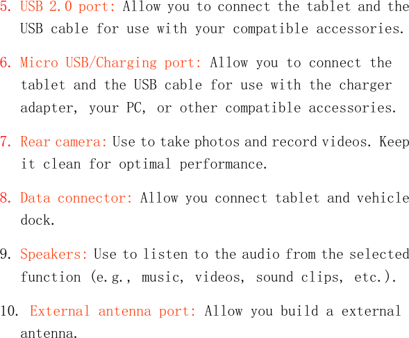   5. USB 2.0 port: Allow you to connect the tablet and the USB cable for use with your compatible accessories. 6. Micro USB/Charging port: Allow you to connect the tablet and the USB cable for use with the charger adapter, your PC, or other compatible accessories. 7. Rear camera: Use to take photos and record videos. Keep it clean for optimal performance. 8. Data connector: Allow you connect tablet and vehicle dock. 9. Speakers: Use to listen to the audio from the selected function (e.g., music, videos, sound clips, etc.). 10. External antenna port: Allow you build a external antenna. 