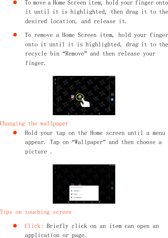    To move a Home Screen item, hold your finger onto it until it is highlighted, then drag it to the desired location, and release it.  To remove a Home Screen item, hold your finger onto it until it is highlighted, drag it to the recycle bin “Remove” and then release your finger.   Changing the wallpaper  Hold your tap on the Home screen until a menu appear. Tap on “Wallpaper” and then choose a picture .   Tips on touching screen  Click: Briefly click on an item can open an application or page. 