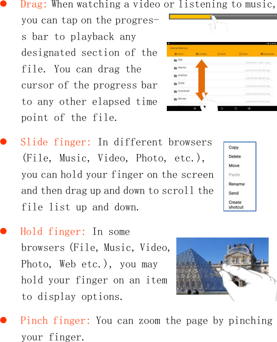    Drag: When watching a video or listening to music, you can tap on the progres-s bar to playback any designated section of the file. You can drag the cursor of the progress bar to any other elapsed time point of the file.   Slide finger: In different browsers (File, Music, Video, Photo, etc.), you can hold your finger on the screen and then drag up and down to scroll the file list up and down.   Hold finger: In some browsers (File, Music, Video, Photo, Web etc.), you may hold your finger on an item to display options.   Pinch finger: You can zoom the page by pinching your finger.    