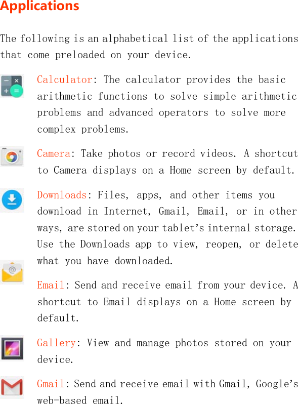   ApplicationsThe following is an alphabetical list of the applications that come preloaded on your device. Calculator: The calculator provides the basic arithmetic functions to solve simple arithmetic problems and advanced operators to solve more complex problems. Camera: Take photos or record videos. A shortcut to Camera displays on a Home screen by default. Downloads: Files, apps, and other items you download in Internet, Gmail, Email, or in other ways, are stored on your tablet’s internal storage. Use the Downloads app to view, reopen, or delete what you have downloaded. Email: Send and receive email from your device. A shortcut to Email displays on a Home screen by default. Gallery: View and manage photos stored on your device. Gmail: Send and receive email with Gmail, Google’s web-based email. 