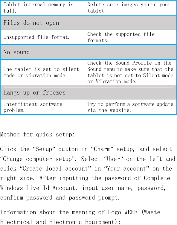   Tablet internal memory is full. Delete some images you’re your tablet. Files do not open Unsupported file format.  Check the supported file formats. No sound The tablet is set to silent mode or vibration mode. Check the Sound Profile in the Sound menu to make sure that the tablet is not set to Silent mode or Vibration mode. Hangs up or freezes Intermittent software problem. Try to perform a software update via the website.  Method for quick setup: Click the “Setup” button in “Charm” setup, and select “Change computer setup”. Select “User” on the left and click “Create local account” in “Your account” on the right side. After inputting the password of Complete Windows Live Id Account, input user name, password, confirm password and password prompt. Information about the meaning of Logo WEEE (Waste Electrical and Electronic Equipment):   