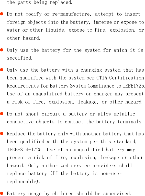   the parts being replaced.  Do not modify or re-manufacture, attempt to insert foreign objects into the battery, immerse or expose to water or other liquids, expose to fire, explosion, or other hazard.  Only use the battery for the system for which it is specified.  Only use the battery with a charging system that has been qualified with the system per CTIA Certification Requirements for Battery System Compliance to IEEE1725. Use of an unqualified battery or charger may present a risk of fire, explosion, leakage, or other hazard.  Do not short circuit a battery or allow metallic conductive objects to contact the battery terminals.  Replace the battery only with another battery that has been qualified with the system per this standard, IEEE-Std-1725. Use of an unqualified battery may present a risk of fire, explosion, leakage or other hazard. Only authorized service providers shall replace battery (If the battery is non-user replaceable).  Battery usage by children should be supervised. 