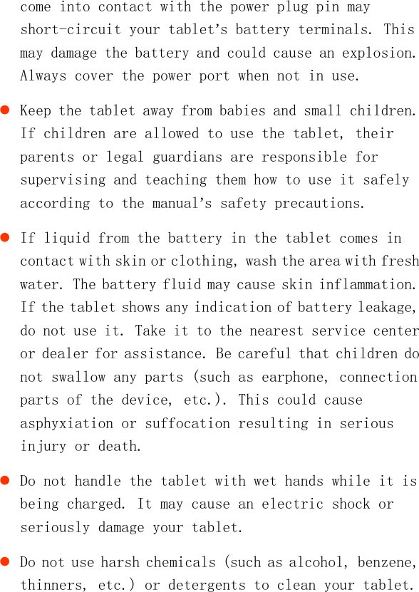   come into contact with the power plug pin may short-circuit your tablet’s battery terminals. This may damage the battery and could cause an explosion. Always cover the power port when not in use.  Keep the tablet away from babies and small children. If children are allowed to use the tablet, their parents or legal guardians are responsible for supervising and teaching them how to use it safely according to the manual’s safety precautions.  If liquid from the battery in the tablet comes in contact with skin or clothing, wash the area with fresh water. The battery fluid may cause skin inflammation. If the tablet shows any indication of battery leakage, do not use it. Take it to the nearest service center or dealer for assistance. Be careful that children do not swallow any parts (such as earphone, connection parts of the device, etc.). This could cause asphyxiation or suffocation resulting in serious injury or death.  Do not handle the tablet with wet hands while it is being charged. It may cause an electric shock or seriously damage your tablet.  Do not use harsh chemicals (such as alcohol, benzene, thinners, etc.) or detergents to clean your tablet. 