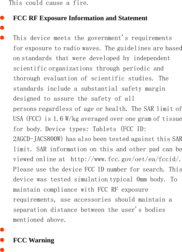   This could cause a fire.  FCC RF Exposure Information and Statement    This device meets the government&apos;s requirements for exposure to radio waves. The guidelines are based on standards that were developed by independent scientific organizations through periodic and thorough evaluation of scientific studies. The standards include a substantial safety margin designed to assure the safety of all persons regardless of age or health. The SAR limit of USA (FCC) is 1.6 W/kg averaged over one gram of tissue for body. Device types: Tablets (FCC ID: 2AGCD-JACS800W) has also been tested against this SAR limit. SAR information on this and other pad can be viewed online at  http://www.fcc.gov/oet/ea/fccid/. Please use the device FCC ID number for search. This device was tested simulation typical 0mm body. To maintain compliance with FCC RF exposure requirements, use accessories should maintain a separation distance between the user&apos;s bodies mentioned above.    FCC Warning   