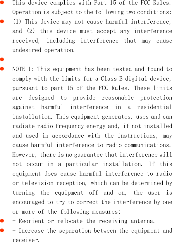    This device complies with Part 15 of the FCC Rules. Operation is subject to the following two conditions:  (1) This device may not cause harmful interference, and  (2)  this  device  must  accept  any  interference received,  including  interference  that  may  cause undesired operation.    NOTE 1: This equipment has been tested and found to comply with the limits for a Class B digital device, pursuant to part 15 of the FCC Rules. These limits are  designed  to  provide  reasonable  protection against  harmful  interference  in  a  residential installation. This equipment generates, uses and can radiate radio frequency energy and, if not installed and used in accordance with the instructions, may cause harmful interference to radio communications. However, there is no guarantee that interference will not  occur  in  a  particular  installation.  If  this equipment does cause harmful interference to radio or television reception, which can be determined by turning  the  equipment  off  and  on,  the  user  is encouraged to try to correct the interference by one or more of the following measures:  - Reorient or relocate the receiving antenna.  - Increase the separation between the equipment and receiver. 