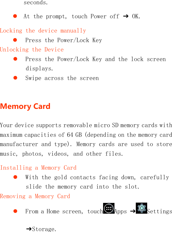   seconds.  At the prompt, touch Power off ➔ OK. Locking the device manually  Press the Power/Lock Key Unlocking the Device  Press the Power/Lock Key and the lock screen displays.  Swipe across the screen  MemoryCardYour device supports removable micro SD memory cards with maximum capacities of 64 GB (depending on the memory card manufacturer and type). Memory cards are used to store music, photos, videos, and other files. Installing a Memory Card  With the gold contacts facing down, carefully slide the memory card into the slot. Removing a Memory Card  From a Home screen, touch Apps ➔Settings ➔Storage. 