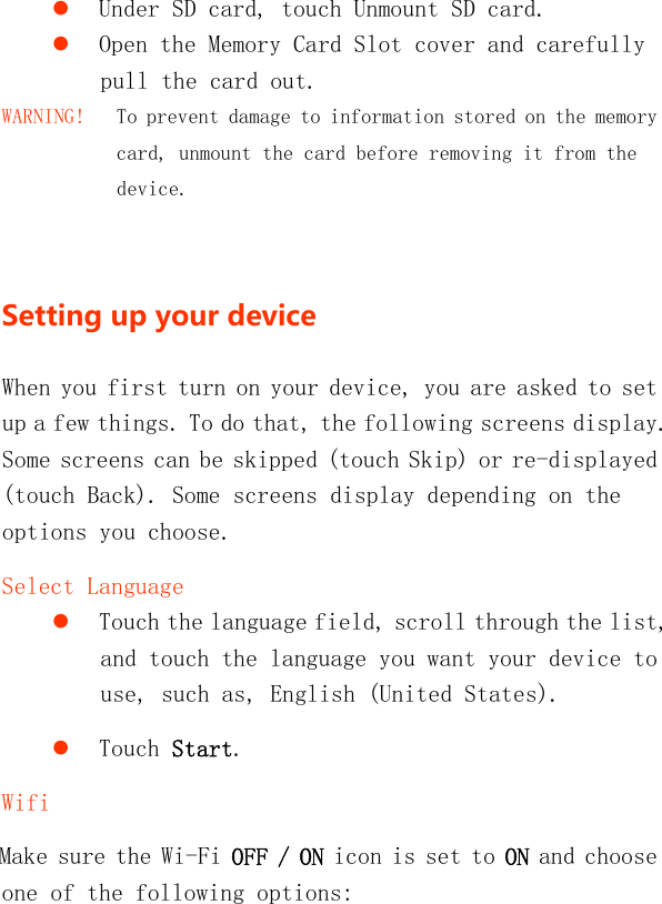    Under SD card, touch Unmount SD card.  Open the Memory Card Slot cover and carefully pull the card out. WARNING!   To prevent damage to information stored on the memory card, unmount the card before removing it from the device.  Settingupyourdevice When you first turn on your device, you are asked to set up a few things. To do that, the following screens display. Some screens can be skipped (touch Skip) or re-displayed (touch Back). Some screens display depending on the options you choose. Select Language  Touch the language field, scroll through the list, and touch the language you want your device to use, such as, English (United States).  Touch Start. Wifi Make sure the Wi-Fi OFF / ON icon is set to ON and choose one of the following options: 