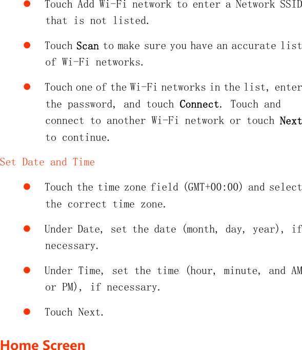    Touch Add Wi-Fi network to enter a Network SSID that is not listed.  Touch Scan to make sure you have an accurate list of Wi-Fi networks.  Touch one of the Wi-Fi networks in the list, enter the password, and touch Connect. Touch and connect to another Wi-Fi network or touch Next to continue. Set Date and Time  Touch the time zone field (GMT+00:00) and select the correct time zone.  Under Date, set the date (month, day, year), if necessary.  Under Time, set the time (hour, minute, and AM or PM), if necessary.  Touch Next. HomeScreen