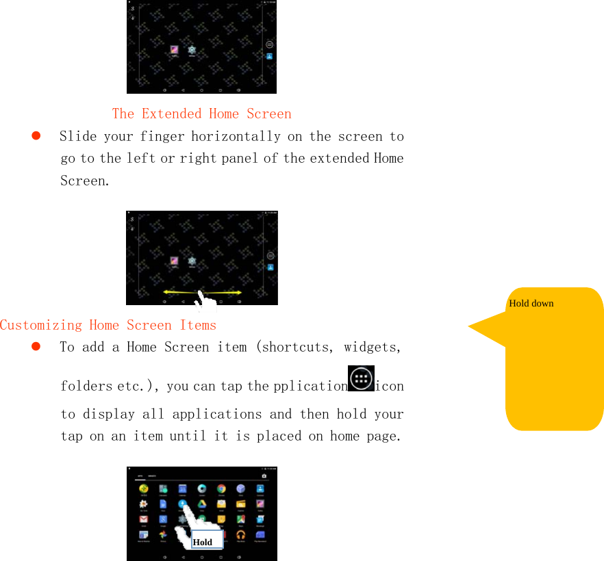    The Extended Home Screen  Slide your finger horizontally on the screen to go to the left or right panel of the extended Home Screen.   Customizing Home Screen Items  To add a Home Screen item (shortcuts, widgets, folders etc.), you can tap the pplication icon to display all applications and then hold your tap on an item until it is placed on home page.   Hold down Hold