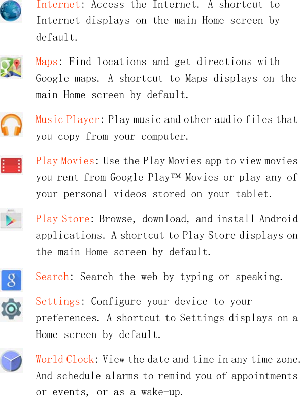   Internet: Access the Internet. A shortcut to Internet displays on the main Home screen by default. Maps: Find locations and get directions with Google maps. A shortcut to Maps displays on the main Home screen by default. Music Player: Play music and other audio files that you copy from your computer. Play Movies: Use the Play Movies app to view movies you rent from Google Play™ Movies or play any of your personal videos stored on your tablet. Play Store: Browse, download, and install Android applications. A shortcut to Play Store displays on the main Home screen by default. Search: Search the web by typing or speaking. Settings: Configure your device to your preferences. A shortcut to Settings displays on a Home screen by default. World Clock: View the date and time in any time zone. And schedule alarms to remind you of appointments or events, or as a wake-up. 