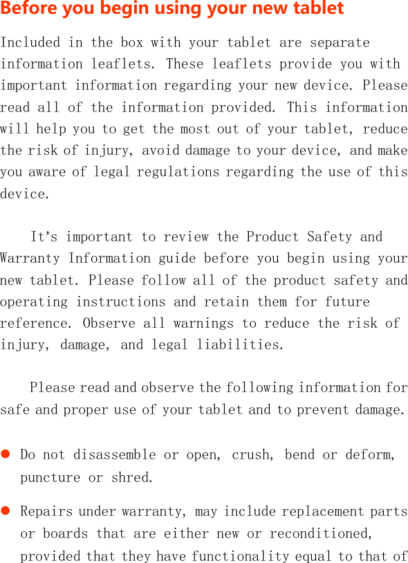   BeforeyoubeginusingyournewtabletIncluded in the box with your tablet are separate information leaflets. These leaflets provide you with important information regarding your new device. Please read all of the information provided. This information will help you to get the most out of your tablet, reduce the risk of injury, avoid damage to your device, and make you aware of legal regulations regarding the use of this device. It’s important to review the Product Safety and Warranty Information guide before you begin using your new tablet. Please follow all of the product safety and operating instructions and retain them for future reference. Observe all warnings to reduce the risk of injury, damage, and legal liabilities.  Please read and observe the following information for safe and proper use of your tablet and to prevent damage.   Do not disassemble or open, crush, bend or deform, puncture or shred.  Repairs under warranty, may include replacement parts or boards that are either new or reconditioned, provided that they have functionality equal to that of 