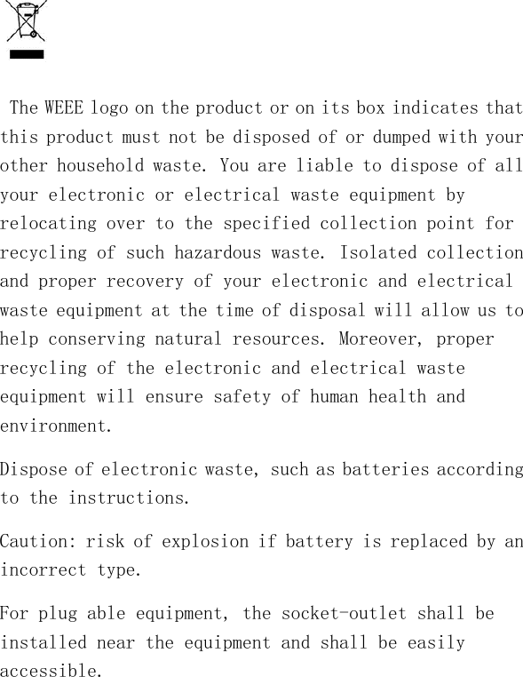     The WEEE logo on the product or on its box indicates that this product must not be disposed of or dumped with your other household waste. You are liable to dispose of all your electronic or electrical waste equipment by relocating over to the specified collection point for recycling of such hazardous waste. Isolated collection and proper recovery of your electronic and electrical waste equipment at the time of disposal will allow us to help conserving natural resources. Moreover, proper recycling of the electronic and electrical waste equipment will ensure safety of human health and environment. Dispose of electronic waste, such as batteries according to the instructions. Caution: risk of explosion if battery is replaced by an incorrect type. For plug able equipment, the socket-outlet shall be installed near the equipment and shall be easily accessible. 