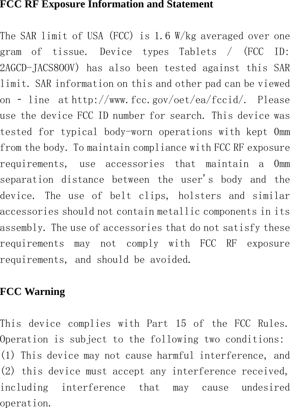   FCC RF Exposure Information and Statement  The SAR limit of USA (FCC) is 1.6 W/kg averaged over one gram  of  tissue.  Device  types  Tablets  /  (FCC  ID: 2AGCD-JACS8OOV) has also been tested against this SAR limit. SAR information on this and other pad can be viewed on ‐ line  at http://www.fcc.gov/oet/ea/fccid/.  Please use the device FCC ID number for search. This device was tested for typical body-worn operations with kept 0mm from the body. To maintain compliance with FCC RF exposure requirements,  use  accessories  that  maintain  a  0mm separation  distance  between  the  user&apos;s  body  and  the device.  The  use  of  belt  clips,  holsters  and  similar accessories should not contain metallic components in its assembly. The use of accessories that do not satisfy these requirements  may  not  comply  with  FCC  RF  exposure requirements, and should be avoided.  FCC Warning  This  device  complies  with  Part  15  of  the  FCC  Rules. Operation is subject to the following two conditions: (1) This device may not cause harmful interference, and (2) this device must accept any interference received, including  interference  that  may  cause  undesired operation. 