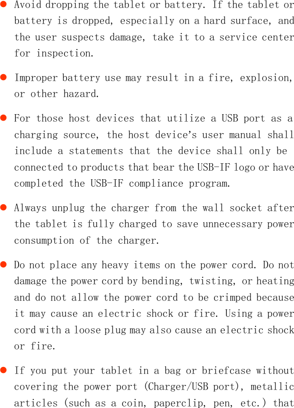    Avoid dropping the tablet or battery. If the tablet or battery is dropped, especially on a hard surface, and the user suspects damage, take it to a service center for inspection.  Improper battery use may result in a fire, explosion, or other hazard.  For those host devices that utilize a USB port as a charging source, the host device’s user manual shall include a statements that the device shall only be connected to products that bear the USB-IF logo or have completed the USB-IF compliance program.  Always unplug the charger from the wall socket after the tablet is fully charged to save unnecessary power consumption of the charger.  Do not place any heavy items on the power cord. Do not damage the power cord by bending, twisting, or heating and do not allow the power cord to be crimped because it may cause an electric shock or fire. Using a power cord with a loose plug may also cause an electric shock or fire.  If you put your tablet in a bag or briefcase without covering the power port (Charger/USB port), metallic articles (such as a coin, paperclip, pen, etc.) that 