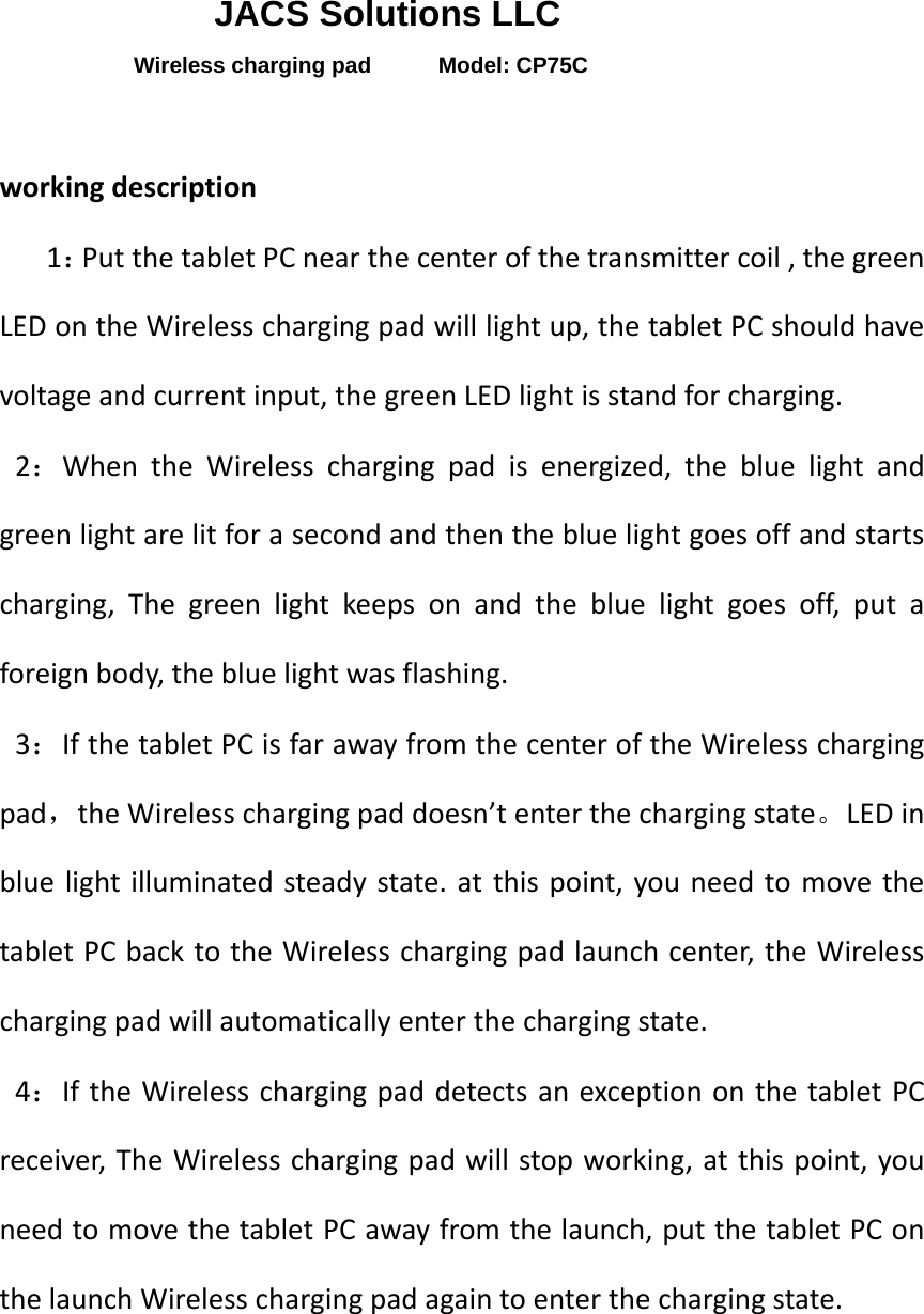   JACS Solutions LLC Wireless charging pad      Model: CP75C  working description    1：Put the tablet PC near the center of the transmitter coil , the green LED on the Wireless charging pad will light up, the tablet PC should have voltage and current input, the green LED light is stand for charging.                    2：When the Wireless charging pad is energized, the blue light and green light are lit for a second and then the blue light goes off and starts charging, The green light keeps on and the blue light goes off, put a foreign body, the blue light was flashing.                 3：If the tablet PC is far away from the center of the Wireless charging pad，the Wireless charging pad doesn’t enter the charging state。LED in blue light illuminated steady state. at this point, you need to move the tablet PC back to the Wireless charging pad launch center, the Wireless charging pad will automatically enter the charging state.    4：If the Wireless charging pad detects an exception on the tablet PC receiver, The Wireless charging pad will stop working, at this point, you need to move the tablet PC away from the launch, put the tablet PC on the launch Wireless charging pad again to enter the charging state.    