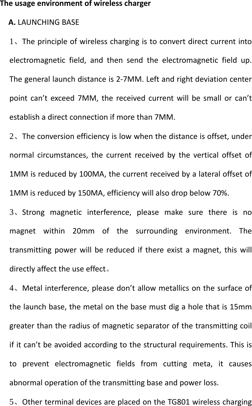   The usage environment of wireless charger A. LAUNCHING BASE 1、The principle of wireless charging is to convert direct current into electromagnetic field, and then send the electromagnetic field up. The general launch distance is 2-7MM. Left and right deviation center point can’t exceed 7MM, the received current will be small or can’t establish a direct connection if more than 7MM. 2、The conversion efficiency is low when the distance is offset, under normal circumstances, the current received by the vertical offset of 1MM is reduced by 100MA, the current received by a lateral offset of 1MM is reduced by 150MA, efficiency will also drop below 70%. 3、Strong magnetic interference, please make sure there is no magnet within 20mm of the surrounding environment. The transmitting power will be reduced if there exist a magnet, this will directly affect the use effect。 4、Metal interference, please don’t allow metallics on the surface of the launch base, the metal on the base must dig a hole that is 15mm greater than the radius of magnetic separator of the transmitting coil if it can’t be avoided according to the structural requirements. This is to prevent electromagnetic fields from cutting meta, it causes abnormal operation of the transmitting base and power loss. 5、Other terminal devices are placed on the TG801 wireless charging 