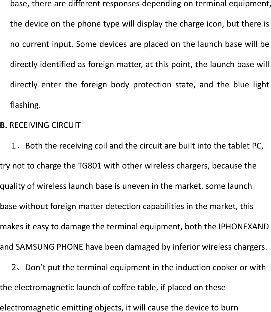   base, there are different responses depending on terminal equipment, the device on the phone type will display the charge icon, but there is no current input. Some devices are placed on the launch base will be directly identified as foreign matter, at this point, the launch base will directly enter the foreign body protection state, and the blue light flashing. B. RECEIVING CIRCUIT 1、Both the receiving coil and the circuit are built into the tablet PC, try not to charge the TG801 with other wireless chargers, because the quality of wireless launch base is uneven in the market. some launch base without foreign matter detection capabilities in the market, this makes it easy to damage the terminal equipment, both the IPHONEXAND and SAMSUNG PHONE have been damaged by inferior wireless chargers. 2、Don’t put the terminal equipment in the induction cooker or with the electromagnetic launch of coffee table, if placed on these electromagnetic emitting objects, it will cause the device to burn           