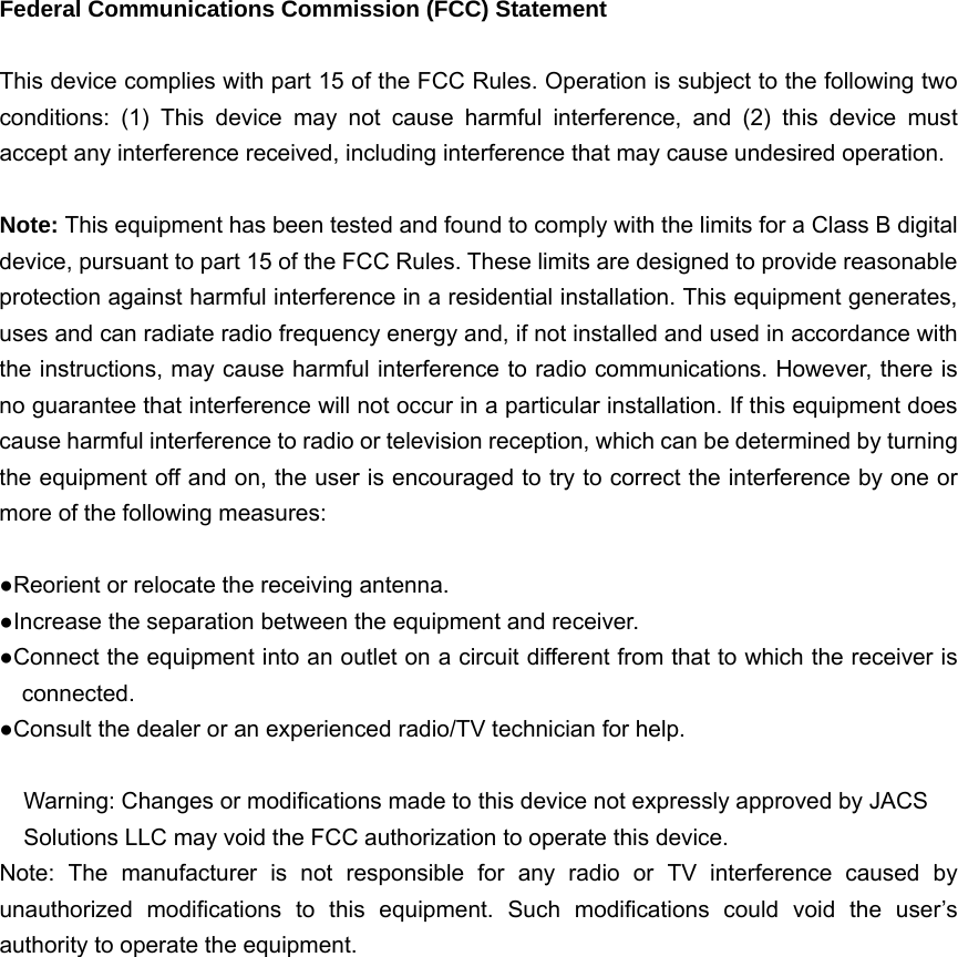   Federal Communications Commission (FCC) Statement  This device complies with part 15 of the FCC Rules. Operation is subject to the following two conditions: (1) This device may not cause harmful interference, and (2) this device must accept any interference received, including interference that may cause undesired operation.      Note: This equipment has been tested and found to comply with the limits for a Class B digital device, pursuant to part 15 of the FCC Rules. These limits are designed to provide reasonable protection against harmful interference in a residential installation. This equipment generates, uses and can radiate radio frequency energy and, if not installed and used in accordance with the instructions, may cause harmful interference to radio communications. However, there is no guarantee that interference will not occur in a particular installation. If this equipment does cause harmful interference to radio or television reception, which can be determined by turning the equipment off and on, the user is encouraged to try to correct the interference by one or more of the following measures:        ●Reorient or relocate the receiving antenna. ●Increase the separation between the equipment and receiver.             ●Connect the equipment into an outlet on a circuit different from that to which the receiver is connected.       ●Consult the dealer or an experienced radio/TV technician for help.          Warning: Changes or modifications made to this device not expressly approved by JACS Solutions LLC may void the FCC authorization to operate this device.         Note: The manufacturer is not responsible for any radio or TV interference caused by unauthorized modifications to this equipment. Such modifications could void the user’s authority to operate the equipment.  