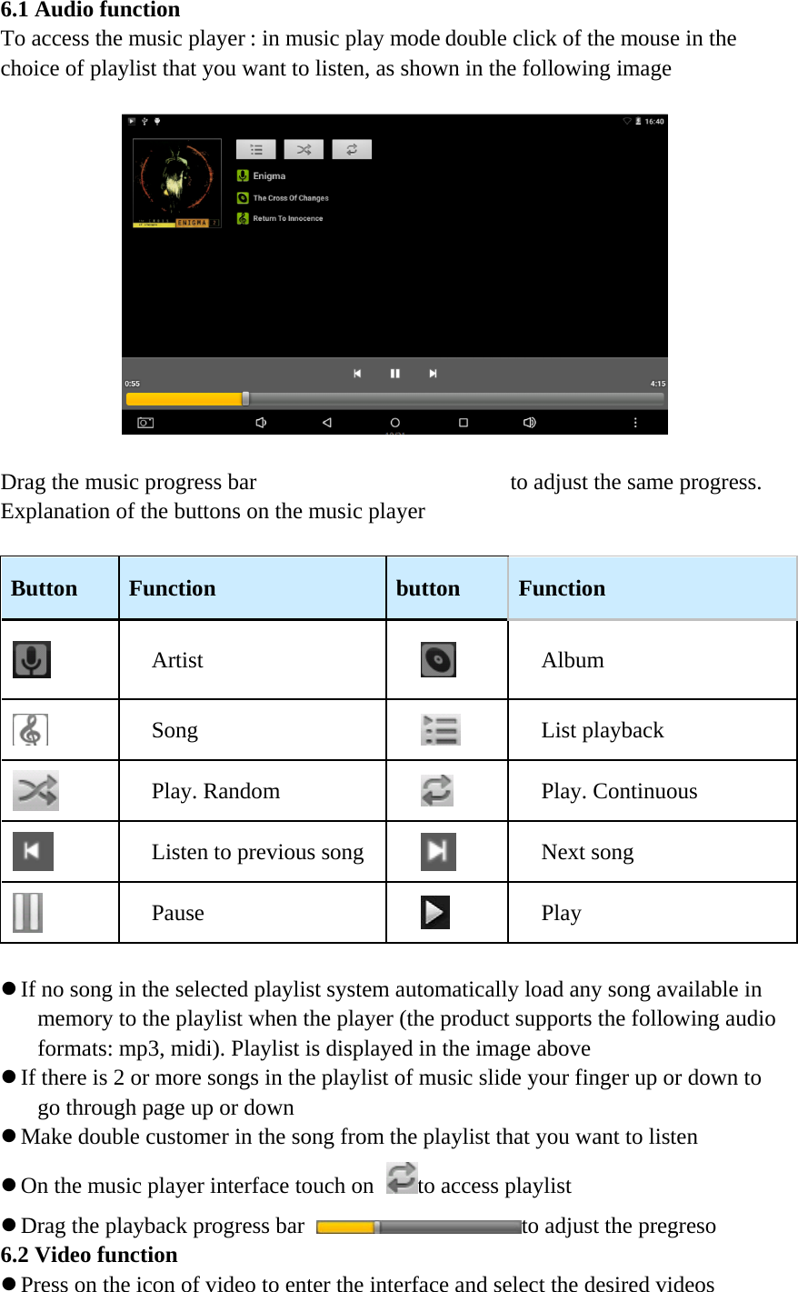 6.1 Audio function To access the music player : in music play mode double click of the mouse in the choice of playlist that you want to listen, as shown in the following image      Drag the music progress bar to adjust the same progress. Explanation of the buttons on the music player   Button Function button Function  Artist  Album  Song  List playback  Play. Random  Play. Continuous  Listen to previous song  Next song  Pause  Play   z If no song in the selected playlist system automatically load any song available in memory to the playlist when the player (the product supports the following audio formats: mp3, midi). Playlist is displayed in the image above z If there is 2 or more songs in the playlist of music slide your finger up or down to go through page up or down z Make double customer in the song from the playlist that you want to listen z On the music player interface touch on to access playlist z Drag the playback progress bar to adjust the pregreso 6.2 Video function z Press on the icon of video to enter the interface and select the desired videos 