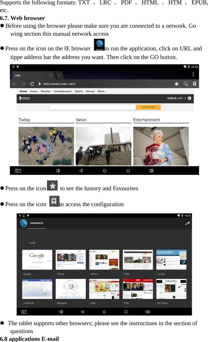 Supports the following formats: TXT 、 LRC 、 PDF 、 HTML 、 HTM 、 EPUB, etc. 6.7. Web browser z Before using the browser please make sure you are connected to a network. Go wing section this manual network access z Press on the icon on the IE browser to run the application, click on URL and tippe address bar the address you want. Then click on the GO button.  z Press on the icon  to see the history and Favourites z Press on the icon to access the configuration  z  The tablet supports other browsers; please see the instructions in the section of questions 6.8 applications E-mail 