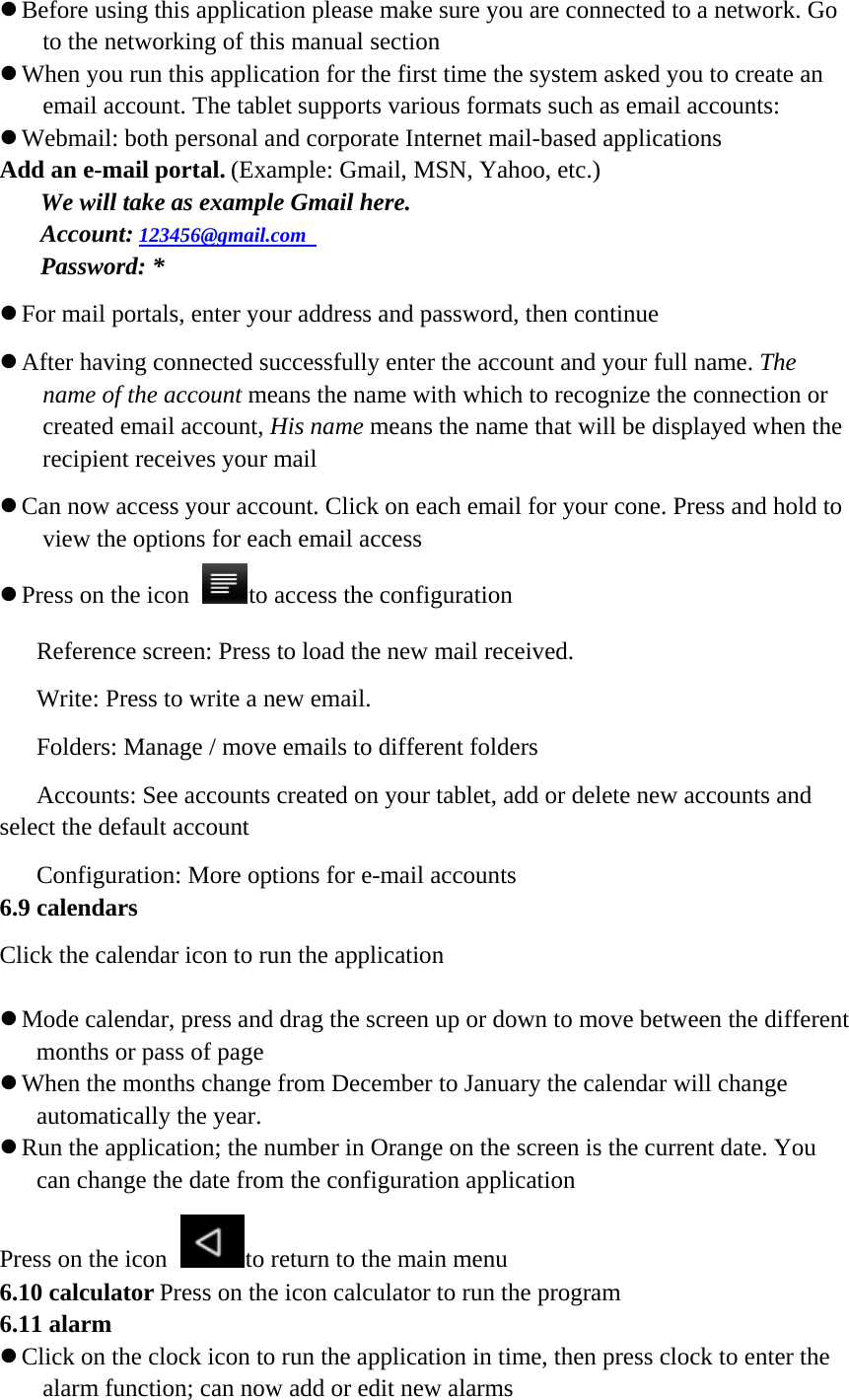 z Before using this application please make sure you are connected to a network. Go to the networking of this manual section z When you run this application for the first time the system asked you to create an email account. The tablet supports various formats such as email accounts: z Webmail: both personal and corporate Internet mail-based applications Add an e-mail portal. (Example: Gmail, MSN, Yahoo, etc.) We will take as example Gmail here.   Account: 123456@gmail.com   Password: * z For mail portals, enter your address and password, then continue z After having connected successfully enter the account and your full name. The name of the account means the name with which to recognize the connection or created email account, His name means the name that will be displayed when the recipient receives your mail z Can now access your account. Click on each email for your cone. Press and hold to view the options for each email access z Press on the icon to access the configuration Reference screen: Press to load the new mail received. Write: Press to write a new email. Folders: Manage / move emails to different folders Accounts: See accounts created on your tablet, add or delete new accounts and select the default account Configuration: More options for e-mail accounts 6.9 calendars Click the calendar icon to run the application   z Mode calendar, press and drag the screen up or down to move between the different months or pass of page z When the months change from December to January the calendar will change automatically the year. z Run the application; the number in Orange on the screen is the current date. You can change the date from the configuration application Press on the icon to return to the main menu 6.10 calculator Press on the icon calculator to run the program 6.11 alarm   z Click on the clock icon to run the application in time, then press clock to enter the alarm function; can now add or edit new alarms 